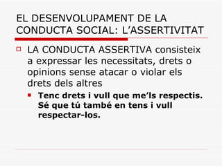 EL DESENVOLUPAMENT DE LA CONDUCTA SOCIAL: L’ASSERTIVITAT LA CONDUCTA ASSERTIVA consisteix a expressar les necessitats, drets o opinions sense atacar o violar els drets dels altres  Tenc drets i vull que me’ls respectis. Sé que tú també en tens i vull respectar-los.  
