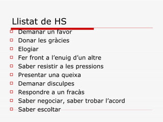 Llistat de HS Demanar un favor Donar les gràcies Elogiar  Fer front a l’enuig d’un altre Saber resistir a les pressions Presentar una queixa Demanar disculpes Respondre a un fracàs Saber negociar, saber trobar l’acord Saber escoltar 
