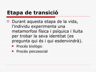 Etapa de transició Durant aquesta etapa de la vida, l’individu experimenta una metamorfosi física i psíquica i lluita per trobar la seva identitat (es pregunta qui és i qui esdenvindrà). Procés biològic Procés psicosocial 