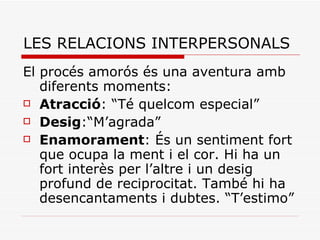 LES RELACIONS INTERPERSONALS El procés amorós és una aventura amb diferents moments: Atracció : “Té quelcom especial” Desig :“M’agrada”  Enamorament : És un sentiment fort que ocupa la ment i el cor. Hi ha un fort interès per l’altre i un desig profund de reciprocitat. També hi ha desencantaments i dubtes. “T’estimo” 