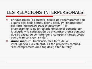 LES RELACIONS INTERPERSONALS Enrique Rojas (psiquiatra) tracta de l’enamorament en alguns dels seus llibres. Escriu (cap. IV "Enamorarse" del libro " Remedios para el desamor “)” El enamoramiento es un estado emocional surcado por la alegría y la satisfacción de encontrar a otra persona que es capaz de comprender y compartir tantas cosas como trae consigo la vida".  Amor madur :  Implicació més forta de la intel·ligència i la voluntat. Es fan projectes comuns. “Em comprometo amb tu; desitjo fer-te feliç” 