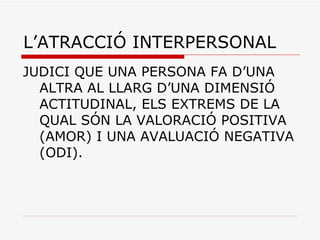 L’ATRACCIÓ INTERPERSONAL JUDICI QUE UNA PERSONA FA D’UNA ALTRA AL LLARG D’UNA DIMENSIÓ ACTITUDINAL, ELS EXTREMS DE LA QUAL SÓN LA VALORACIÓ POSITIVA (AMOR) I UNA AVALUACIÓ NEGATIVA (ODI). 