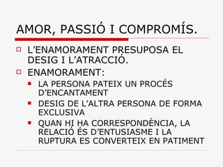 AMOR, PASSIÓ I COMPROMÍS. L’ENAMORAMENT PRESUPOSA EL DESIG I L’ATRACCIÓ. ENAMORAMENT:  LA PERSONA PATEIX UN PROCÉS D’ENCANTAMENT DESIG DE L’ALTRA PERSONA DE FORMA EXCLUSIVA QUAN HI HA CORRESPONDÈNCIA, LA RELACIÓ ÉS D’ENTUSIASME I LA RUPTURA ES CONVERTEIX EN PATIMENT 