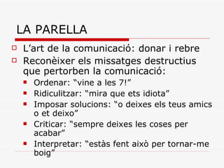 LA PARELLA L’art de la comunicació: donar i rebre Reconèixer els missatges destructius que pertorben la comunicació:  Ordenar: “vine a les 7!” Ridiculitzar: “mira que ets idiota” Imposar solucions: “o deixes els teus amics o et deixo” Criticar: “sempre deixes les coses per acabar” Interpretar: “estàs fent això per tornar-me boig” 