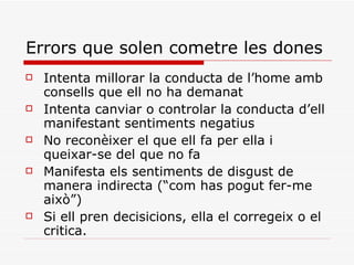 Errors que solen cometre les dones Intenta millorar la conducta de l’home amb consells que ell no ha demanat Intenta canviar o controlar la conducta d’ell manifestant sentiments negatius No reconèixer el que ell fa per ella i queixar-se del que no fa Manifesta els sentiments de disgust de manera indirecta (“com has pogut fer-me això”) Si ell pren decisicions, ella el corregeix o el critica. 
