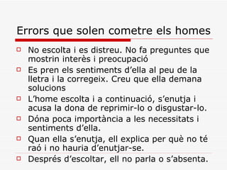 Errors que solen cometre els homes No escolta i es distreu. No fa preguntes que mostrin interès i preocupació Es pren els sentiments d’ella al peu de la lletra i la corregeix. Creu que ella demana solucions L’home escolta i a continuació, s’enutja i acusa la dona de reprimir-lo o disgustar-lo. Dóna poca importància a les necessitats i sentiments d’ella. Quan ella s’enutja, ell explica per què no té raó i no hauria d’enutjar-se. Després d’escoltar, ell no parla o s’absenta. 