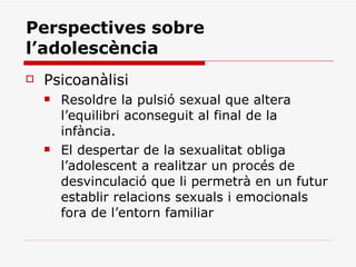 Perspectives sobre l’adolescència Psicoanàlisi Resoldre la pulsió sexual que altera l’equilibri aconseguit al final de la infància. El despertar de la sexualitat obliga l’adolescent a realitzar un procés de desvinculació que li permetrà en un futur establir relacions sexuals i emocionals fora de l’entorn familiar 