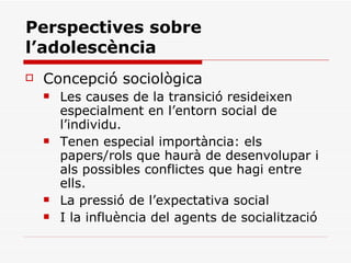 Perspectives sobre l’adolescència Concepció sociològica Les causes de la transició resideixen especialment en l’entorn social de l’individu. Tenen especial importància: els papers/rols que haurà de desenvolupar i als possibles conflictes que hagi entre ells. La pressió de l’expectativa social I la influència del agents de socialització 