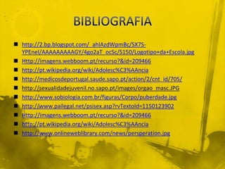 BIBLIOGRAFIAhttp://2.bp.blogspot.com/_ahlAzdWpmBc/SX7S-YPEneI/AAAAAAAAAGY/4go2aT_ocSc/S150/Logotipo+da+Escola.jpgHttp://imagens.webboom.pt/recurso?&id=209466http://pt.wikipedia.org/wiki/Adolesc%C3%AAnciahttp://medicosdeportugal.saude.sapo.pt/action/2/cnt_id/705/http://sexualidadejuvenil.no.sapo.pt/images/orgao_masc.JPGhttp://www.sobiologia.com.br/figuras/Corpo/puberdade.jpghttp://www.pailegal.net/psisex.asp?rvTextoId=1150123902Http://imagens.webboom.pt/recurso?&id=209466http://pt.wikipedia.org/wiki/Adolesc%C3%AAnciahttp://www.onlineweblibrary.com/news/persperation.jpg