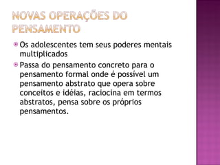 Os adolescentes tem seus poderes mentais multiplicados Passa do pensamento concreto para o pensamento formal onde é possível um pensamento abstrato que opera sobre conceitos e idéias, raciocina em termos abstratos, pensa sobre os próprios pensamentos.  