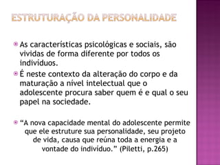 As características psicológicas e sociais, são vividas de forma diferente por todos os indivíduos.  É neste contexto da alteração do corpo e da maturação a nível intelectual que o adolescente procura saber quem é e qual o seu papel na sociedade. “ A nova capacidade mental do adolescente permite que ele estruture sua personalidade, seu projeto de vida, causa que reúna toda a energia e a vontade do indivíduo.”   (Piletti, p.265) 