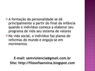 A formação da personalidade se dá principalmente a partir do final da infância quando o indivíduo começa a elaborar seu programa de vida seu sistema de valores Na vida social, o indivíduo faz planos de reformas do mundo e engaja-se em movimentos E-mail: semviolencia@gmail.com.br Site: http://filosofiaensina.blogspot.com 