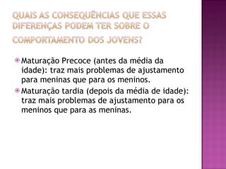 Maturação Precoce (antes da média da idade): traz mais problemas de ajustamento para meninas que para os meninos. Maturação tardia (depois da média de idade): traz mais problemas de ajustamento para os meninos que para as meninas.  