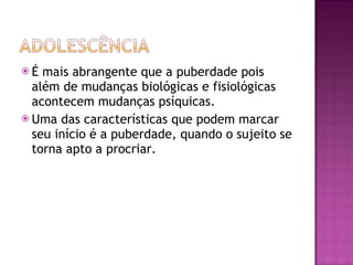 É mais abrangente que a puberdade pois além de mudanças biológicas e fisiológicas acontecem mudanças psíquicas. Uma das características que podem marcar seu início é a puberdade, quando o sujeito se torna apto a procriar. 