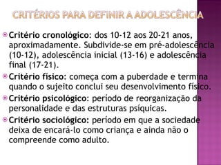 Critério cronológico : dos 10-12 aos 20-21 anos, aproximadamente. Subdivide-se em pré-adolescência (10-12), adolescência inicial (13-16) e adolescência final (17-21). Critério físico : começa com a puberdade e termina quando o sujeito conclui seu desenvolvimento físico. Critério psicológico : período de reorganização da personalidade e das estruturas psíquicas. Critério sociológico:  período em que a sociedade deixa de encará-lo como criança e ainda não o compreende como adulto. 