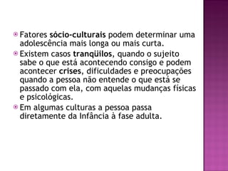 Fatores  sócio-culturais  podem determinar uma adolescência mais longa ou mais curta. Existem casos  tranqüilos , quando o sujeito sabe o que está acontecendo consigo e podem acontecer  crises , dificuldades e preocupações quando a pessoa não entende o que está se passado com ela, com aquelas mudanças físicas e psicológicas.  Em algumas culturas a pessoa passa diretamente da Infância à fase adulta. 