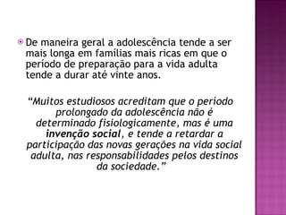De maneira geral a adolescência tende a ser mais longa em famílias mais ricas em que o período de preparação para a vida adulta tende a durar até vinte anos. “ Muitos estudiosos acreditam que o período prolongado da adolescência não é determinado fisiologicamente, mas é uma  invenção social , e tende a retardar a participação das novas gerações na vida social adulta, nas responsabilidades pelos destinos da sociedade.”   
