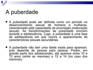 A puberdade A puberdade pode ser definida como um período no desenvolvimento sexual de homens e mulheres, caracterizado pela capacidade de procriação (maturação sexual). As transformações da puberdade ocorrem durante a adolescência. Logo, a puberdade é uma fase da adolescência em que ocorre o aparecimento de características sexuais secundárias. A puberdade não tem uma idade exata para aparecer, pois depende de pessoa para pessoa. Porém, em grande parte dos adolescentes, ela aparece entre 10 e 13 anos (entre as meninas) e 12 e 14 (no caso dos meninos). 
