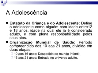 A Adolescência Estatuto da Criança e do Adolescente:  Define o adolescente como alguém com idade entre12 e 18 anos, idade na qual ele já é considerado adulto, e com plena responsabilidade pelos seus atos.  Organização Mundial de Saúde : Período compreendido dos 10 aos 21 anos, dividido em duas etapas: 10 aos 16 anos: Despedida do mundo infantil; 16 aos 21 anos: Entrada no universo adulto.  