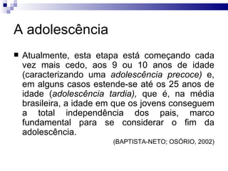 A adolescência Atualmente, esta etapa está começando cada vez mais cedo, aos 9 ou 10 anos de idade (caracterizando uma  adolescência precoce)  e, em alguns casos estende-se até os 25 anos de idade ( adolescência tardia),  que é, na média brasileira, a idade em que os jovens conseguem a total independência dos pais, marco fundamental para se considerar o fim da adolescência.  (BAPTISTA-NETO; OSÓRIO, 2002) 