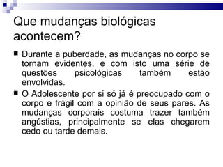 Que mudanças biológicas acontecem? Durante a puberdade, as mudanças no corpo se tornam evidentes, e com isto uma série de questões psicológicas também estão envolvidas.  O Adolescente por si só já é preocupado com o corpo e frágil com a opinião de seus pares. As mudanças corporais costuma trazer também angústias, principalmente se elas chegarem cedo ou tarde demais.  