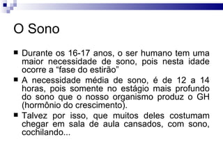 O Sono Durante os 16-17 anos, o ser humano tem uma maior necessidade de sono, pois nesta idade ocorre a “fase do estirão” A necessidade média de sono, é de 12 a 14 horas, pois somente no estágio mais profundo do sono que o nosso organismo produz o GH (hormônio do crescimento).  Talvez por isso, que muitos deles costumam chegar em sala de aula cansados, com sono, cochilando... 