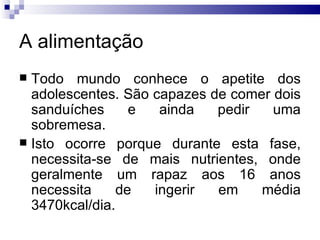 A alimentação Todo mundo conhece o apetite dos adolescentes. São capazes de comer dois sanduíches e ainda pedir uma sobremesa. Isto ocorre porque durante esta fase, necessita-se de mais nutrientes, onde geralmente um rapaz aos 16 anos necessita de ingerir em média 3470kcal/dia.  