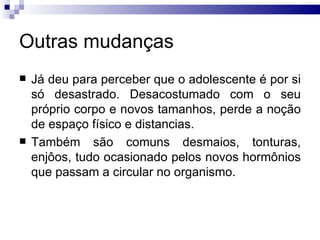 Outras mudanças Já deu para perceber que o adolescente é por si só desastrado. Desacostumado com o seu próprio corpo e novos tamanhos, perde a noção de espaço físico e distancias.  Também são comuns desmaios, tonturas, enjôos, tudo ocasionado pelos novos hormônios que passam a circular no organismo.  