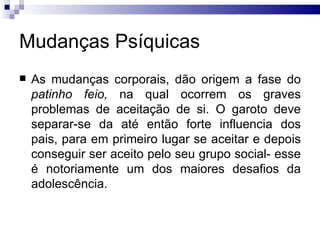 Mudanças Psíquicas As mudanças corporais, dão origem a fase do  patinho feio,  na qual ocorrem os graves problemas de aceitação de si. O garoto deve separar-se da até então forte influencia dos pais, para em primeiro lugar se aceitar e depois conseguir ser aceito pelo seu grupo social- esse é notoriamente um dos maiores desafios da adolescência.  