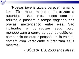 “ Nossos jovens atuais parecem amar o luxo. Têm maus modos e desprezam a autoridade. São irrespeitosos com os adultos e passam o tempo vagando nas praças, mexericando entre eles. São inclinados a contradizer seus pais, monopolizam a conversa quando estão em companhia de outras pessoas mais velhas, comem com voracidade e tiranizam seus mestres.” ( SÓCRATES, 2500 anos atrás) 