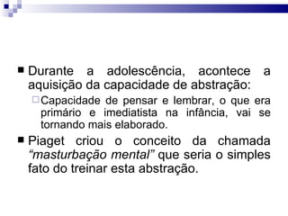 Durante a adolescência, acontece a aquisição da capacidade de abstração: Capacidade de pensar e lembrar, o que era primário e imediatista na infância, vai se tornando mais elaborado. Piaget criou o conceito da chamada  “masturbação mental”  que seria o simples fato do treinar esta abstração.  