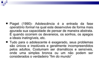 Piaget (1990)- Adolescência é a entrada da fase  operatório formal  na qual este desenvolve de forma mais apurada sua capacidade de pensar de maneira abstrata. É quando ocorrem os devaneios, os sonhos, os apegos a ideais inatingíveis, etc.  Tudo para o adolescente é exagerado, seus problemas são únicos e insolúveis e geralmente incompreendidos pelos adultos. Costumam ser dramáticos e sensíveis, onde uma simples bronca ou um não podem ser considerados o verdadeiro “fim do mundo” 