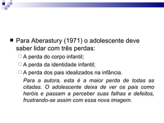 Para Aberastury (1971) o adolescente deve saber lidar com três perdas:  A perda do corpo infantil; A perda da identidade infantil;  A perda dos pais idealizados na infância.  Para a autora, esta é a maior perda de todas as citadas. O adolescente deixa de ver os pais como heróis e passam a perceber suas falhas e defeitos, frustrando-se assim com essa nova imagem.  