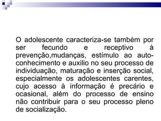O adolescente caracteriza-se também por ser fecundo e receptivo à prevenção,mudanças, estímulo ao auto-conhecimento e auxilio no seu processo de individuação, maturação e inserção social, especialmente os adolescentes carentes, cujo acesso à informação é precário e ocasional, além do processo de ensino não contribuir para o seu processo pleno de socialização.  