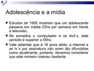 Adolescência e a mídia Estudos de 1995 mostram que um adolescente passava em média 22hs por semana em frente a televisão.  Se somados o computador e os dvd´s, este período é superior a 55hs.  Vale salientar que à 16 anos atrás, a internet e as tv´s por assinatura não eram tão difundidas como atualmente, portanto, devemos considerar que este número cresceu bastante.  