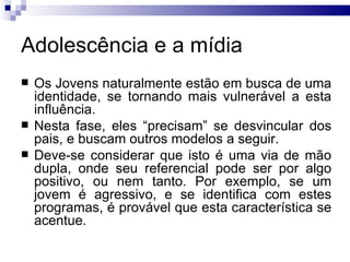 Adolescência e a mídia Os Jovens naturalmente estão em busca de uma identidade, se tornando mais vulnerável a esta influência.  Nesta fase, eles “precisam” se desvincular dos pais, e buscam outros modelos a seguir.  Deve-se considerar que isto é uma via de mão dupla, onde seu referencial pode ser por algo positivo, ou nem tanto. Por exemplo, se um jovem é agressivo, e se identifica com estes programas, é provável que esta característica se acentue. 