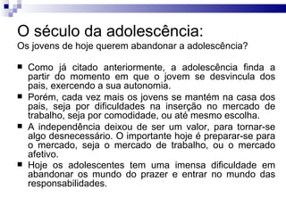O século da adolescência:  Os jovens de hoje querem abandonar a adolescência? Como já citado anteriormente, a adolescência finda a partir do momento em que o jovem se desvincula dos pais, exercendo a sua autonomia.  Porém, cada vez mais os jovens se mantém na casa dos pais, seja por dificuldades na inserção no mercado de trabalho, seja por comodidade, ou até mesmo escolha.  A independência deixou de ser um valor, para tornar-se algo desnecessário. O importante hoje é preparar-se para o mercado, seja o mercado de trabalho, ou o mercado afetivo.  Hoje os adolescentes tem uma imensa dificuldade em abandonar os mundo do prazer e entrar no mundo das responsabilidades.   