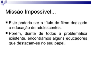 Missão Impossível... Este poderia ser o título do filme dedicado a educação de adolescentes.  Porém, diante de todos a problemática existente, encontramos alguns educadores que destacam-se no seu papel.  
