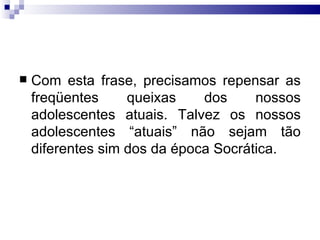 Com esta frase, precisamos repensar as freqüentes queixas dos nossos adolescentes atuais. Talvez os nossos adolescentes “atuais” não sejam tão diferentes sim dos da época Socrática.  