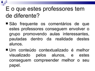 E o que estes professores tem de diferente? São frequente os comentários de que estes professores conseguem envolver o grupo promovendo aulas interessantes, pautadas dentro da realidade destes alunos.  Um conteúdo contextualizado é melhor visualizado pelos alunos, e estes conseguem compreender melhor o seu papel.  