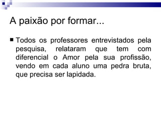 A paixão por formar... Todos os professores entrevistados pela pesquisa, relataram que tem com diferencial o Amor pela sua profissão, vendo em cada aluno uma pedra bruta, que precisa ser lapidada.  
