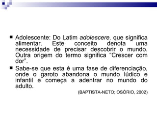 Adolescente: Do Latim  adolescere,  que significa alimentar. Este conceito denota uma necessidade de precisar descobrir o mundo. Outra origem do termo significa “Crescer com dor”. Sabe-se que esta é uma fase de diferenciação, onde o garoto abandona o mundo lúdico e infantil e começa a adentrar no mundo do adulto.  (BAPTISTA-NETO; OSÓRIO, 2002) 