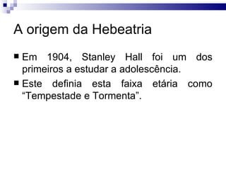 A origem da Hebeatria Em 1904, Stanley Hall foi um dos primeiros a estudar a adolescência.  Este definia esta faixa etária como “Tempestade e Tormenta”.  