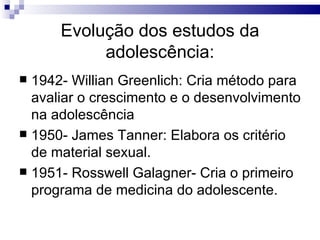 Evolução dos estudos da adolescência: 1942- Willian Greenlich: Cria método para avaliar o crescimento e o desenvolvimento na adolescência 1950- James Tanner: Elabora os critério de material sexual.  1951- Rosswell Galagner- Cria o primeiro programa de medicina do adolescente. 