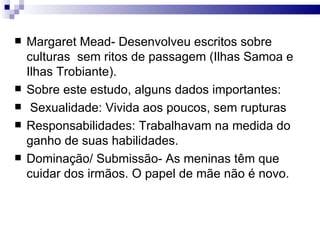 Margaret Mead- Desenvolveu escritos sobre culturas  sem ritos de passagem (Ilhas Samoa e Ilhas Trobiante).  Sobre este estudo, alguns dados importantes:  Sexualidade: Vivida aos poucos, sem rupturas Responsabilidades: Trabalhavam na medida do ganho de suas habilidades.  Dominação/ Submissão- As meninas têm que cuidar dos irmãos. O papel de mãe não é novo.  