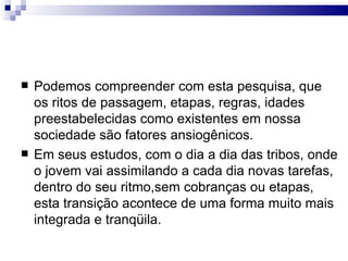 Podemos compreender com esta pesquisa, que os ritos de passagem, etapas, regras, idades preestabelecidas como existentes em nossa sociedade são fatores ansiogênicos.  Em seus estudos, com o dia a dia das tribos, onde o jovem vai assimilando a cada dia novas tarefas, dentro do seu ritmo,sem cobranças ou etapas, esta transição acontece de uma forma muito mais integrada e tranqüila.  
