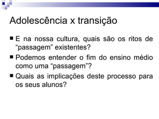 Adolescência x transição E na nossa cultura, quais são os ritos de “passagem” existentes?  Podemos entender o fim do ensino médio como uma “passagem”? Quais as implicações deste processo para os seus alunos? 