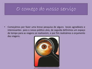 O começo do nosso serviço
• Começámos por fazer uma breve pesquisa de alguns locais agradáveis e
interessantes para o nosso público alvo, de seguida definimos um espaço
de tempo para as viagens se realizarem, e por fim realizámos o orçamento
das viagens.
 