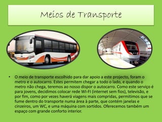 Meios de Transporte
• O meio de transporte escolhido para dar apoio a este projecto, foram o
metro e o autocarro. Estes permitem chegar a todo o lado, e quando o
metro não chega, teremos ao nosso dispor o autocarro. Como este serviço é
para jovens, decidimos colocar rede WI-FI (internet sem fios), televisão, e
por fim, como por vezes haverá viagens mais compridas, permitimos que se
fume dentro do transporte numa área à parte, que contém janelas e
cinzeiros, um WC, e uma máquina com sortidos. Oferecemos também um
espaço com grande conforto interior.
 