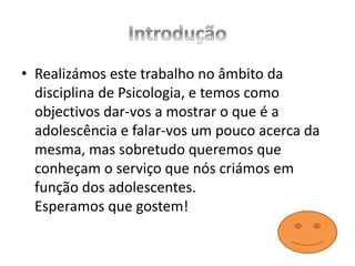 • Realizámos este trabalho no âmbito da
disciplina de Psicologia, e temos como
objectivos dar-vos a mostrar o que é a
adolescência e falar-vos um pouco acerca da
mesma, mas sobretudo queremos que
conheçam o serviço que nós criámos em
função dos adolescentes.
Esperamos que gostem!
 